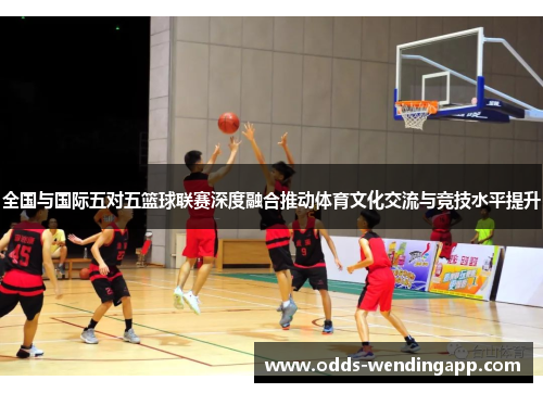 全国与国际五对五篮球联赛深度融合推动体育文化交流与竞技水平提升