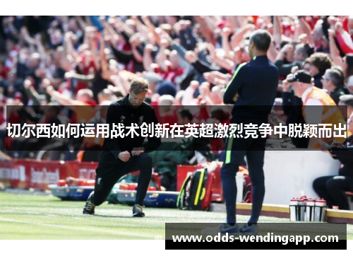 切尔西如何运用战术创新在英超激烈竞争中脱颖而出