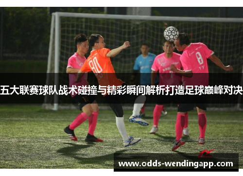 五大联赛球队战术碰撞与精彩瞬间解析打造足球巅峰对决