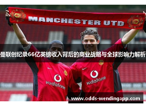 曼联创纪录66亿英镑收入背后的商业战略与全球影响力解析