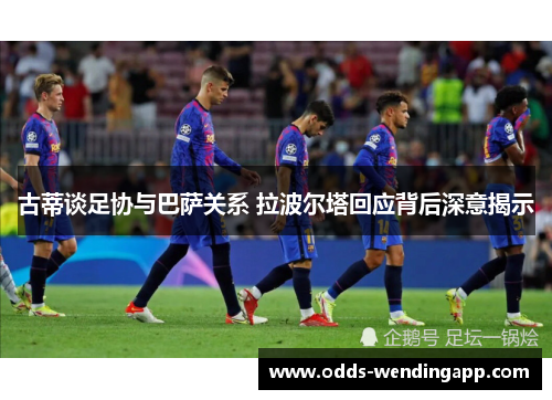 古蒂谈足协与巴萨关系 拉波尔塔回应背后深意揭示